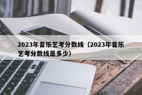 2023年音乐艺考分数线（2023年音乐艺考分数线是多少） 第1张