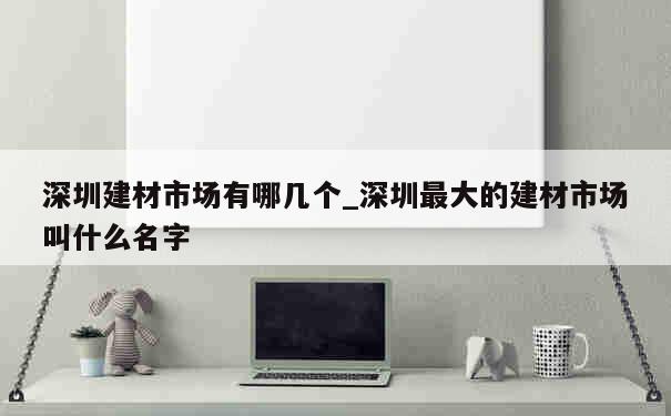 深圳建材市场有哪几个_深圳最大的建材市场叫什么名字 第1张