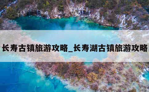 长寿古镇旅游攻略_长寿湖古镇旅游攻略 第1张