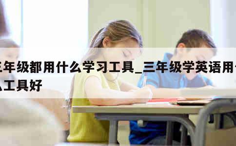 三年级都用什么学习工具_三年级学英语用什么工具好 第1张