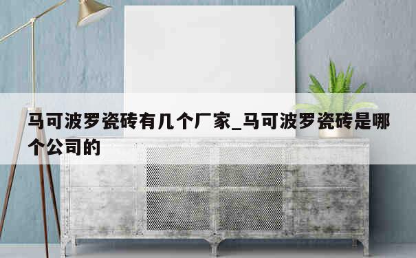 马可波罗瓷砖有几个厂家_马可波罗瓷砖是哪个公司的 第1张