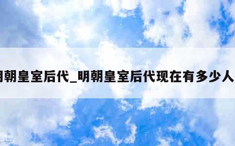 明朝皇室后代_明朝皇室后代现在有多少人口 第1张