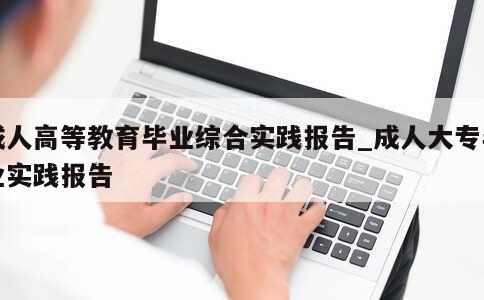 成人高等教育毕业综合实践报告_成人大专毕业实践报告 第1张