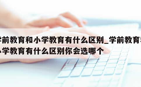 学前教育和小学教育有什么区别_学前教育和小学教育有什么区别你会选哪个 第1张