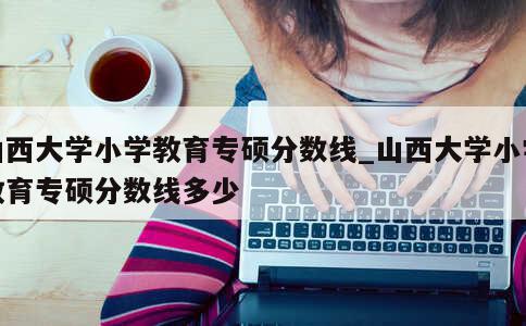 山西大学小学教育专硕分数线_山西大学小学教育专硕分数线多少 第1张