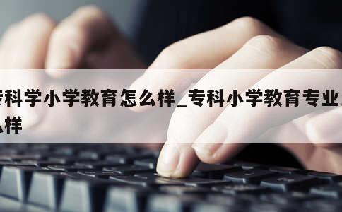 专科学小学教育怎么样_专科小学教育专业怎么样 第1张