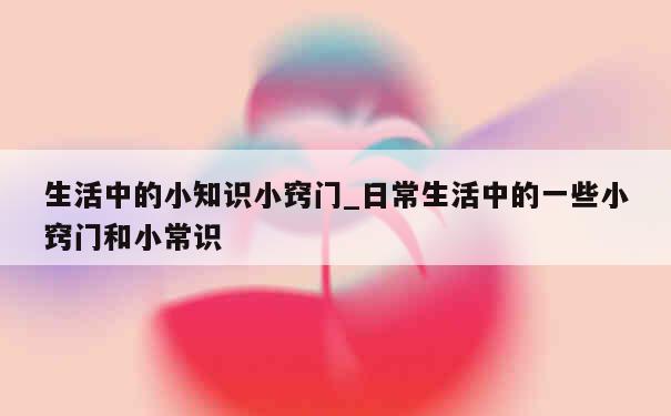 生活中的小知识小窍门_日常生活中的一些小窍门和小常识 第1张