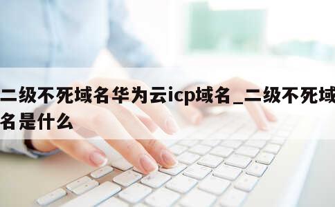 二级不死域名华为云icp域名_二级不死域名是什么 第1张