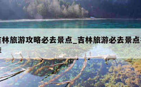 吉林旅游攻略必去景点_吉林旅游必去景点推荐 第1张