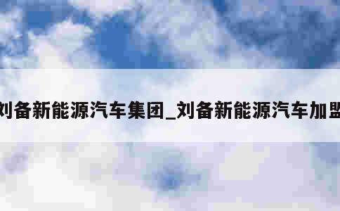 刘备新能源汽车集团_刘备新能源汽车加盟 第1张