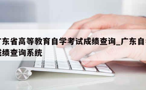 广东省高等教育自学考试成绩查询_广东自考成绩查询系统 第1张