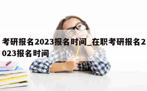 考研报名2023报名时间_在职考研报名2023报名时间 第1张