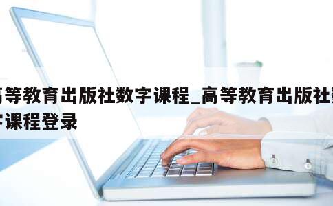 高等教育出版社数字课程_高等教育出版社数字课程登录 第1张