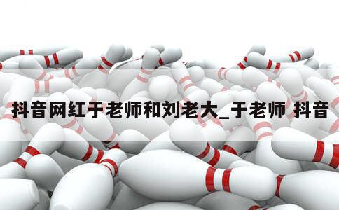 抖音网红于老师和刘老大_于老师 抖音 第1张