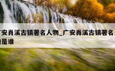 广安肖溪古镇著名人物_广安肖溪古镇著名人物是谁 第1张