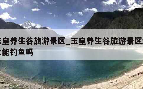 玉皇养生谷旅游景区_玉皇养生谷旅游景区边上能钓鱼吗 第1张