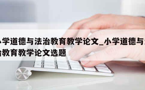 小学道德与法治教育教学论文_小学道德与法治教育教学论文选题 第1张