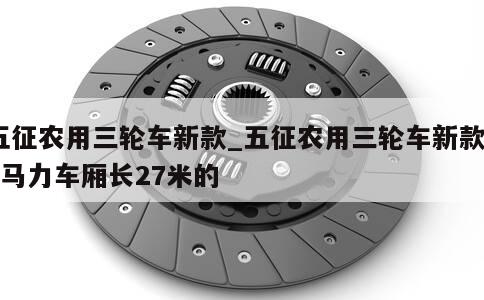 五征农用三轮车新款_五征农用三轮车新款28马力车厢长27米的 第1张