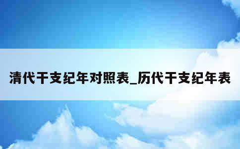 清代干支纪年对照表_历代干支纪年表 第1张