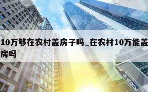 10万够在农村盖房子吗_在农村10万能盖房吗 第1张