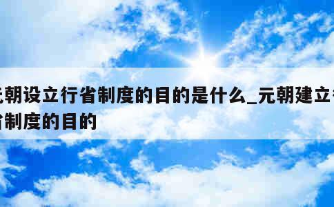 元朝设立行省制度的目的是什么_元朝建立行省制度的目的 第1张