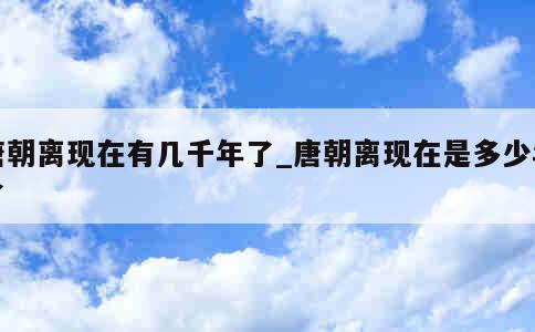 唐朝离现在有几千年了_唐朝离现在是多少年了 第1张