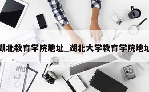 湖北教育学院地址_湖北大学教育学院地址 第1张