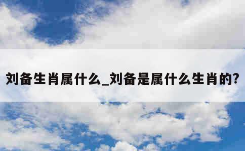 刘备生肖属什么_刘备是属什么生肖的? 第1张