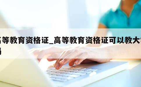 高等教育资格证_高等教育资格证可以教大学吗 第1张