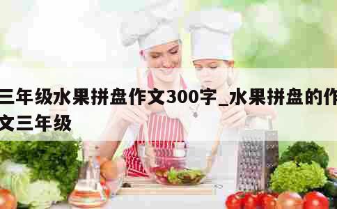 三年级水果拼盘作文300字_水果拼盘的作文三年级 第1张