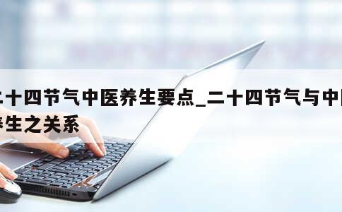 二十四节气中医养生要点_二十四节气与中医养生之关系 第1张