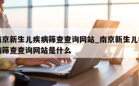 南京新生儿疾病筛查查询网站_南京新生儿疾病筛查查询网站是什么 第1张