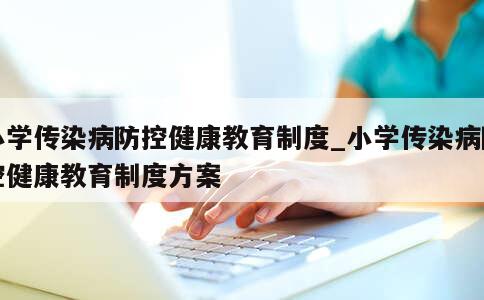 小学传染病防控健康教育制度_小学传染病防控健康教育制度方案 第1张