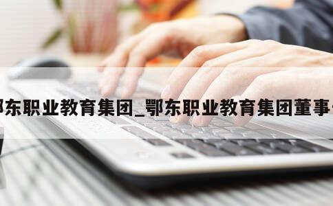 鄂东职业教育集团_鄂东职业教育集团董事长 第1张