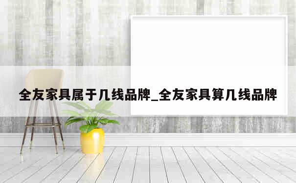 全友家具属于几线品牌_全友家具算几线品牌 第1张