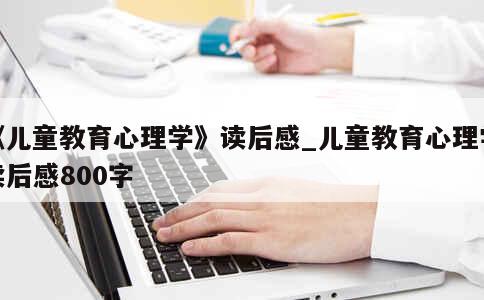 《儿童教育心理学》读后感_儿童教育心理学读后感800字 第1张