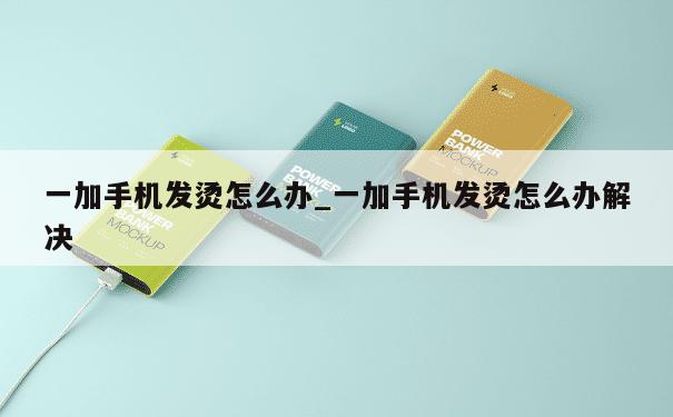 一加手机发烫怎么办_一加手机发烫怎么办解决 第1张