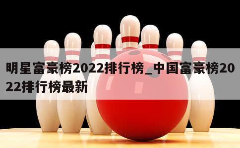 明星富豪榜2022排行榜_中国富豪榜2022排行榜最新 第1张