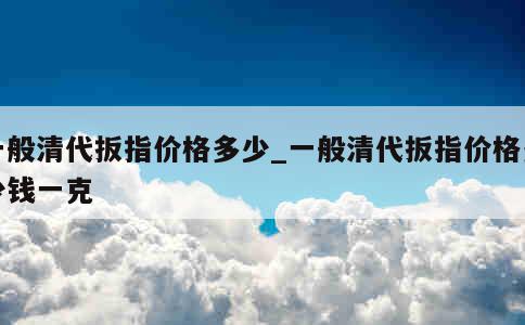 一般清代扳指价格多少_一般清代扳指价格多少钱一克 第1张