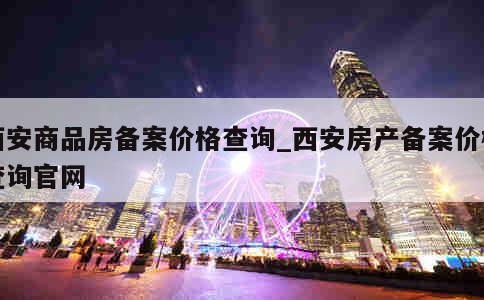 西安商品房备案价格查询_西安房产备案价格查询官网 第1张