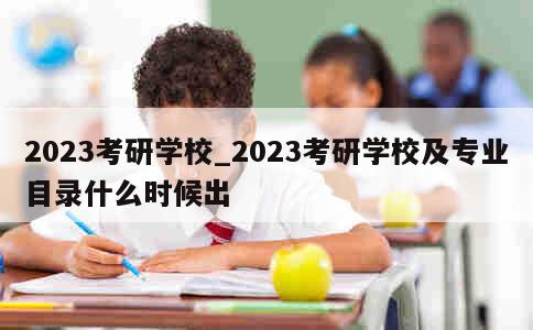 2023考研学校_2023考研学校及专业目录什么时候出 第1张