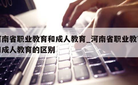 河南省职业教育和成人教育_河南省职业教育和成人教育的区别 第1张