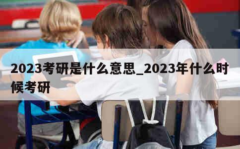 2023考研是什么意思_2023年什么时候考研 第1张