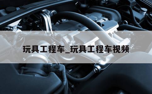 玩具工程车_玩具工程车视频 第1张