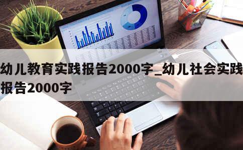 幼儿教育实践报告2000字_幼儿社会实践报告2000字 第1张