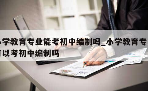 小学教育专业能考初中编制吗_小学教育专业可以考初中编制吗 第1张