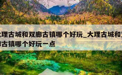 大理古城和双廊古镇哪个好玩_大理古城和双廊古镇哪个好玩一点 第1张