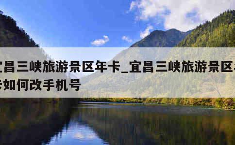 宜昌三峡旅游景区年卡_宜昌三峡旅游景区年卡如何改手机号 第1张