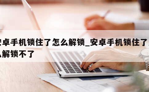 安卓手机锁住了怎么解锁_安卓手机锁住了怎么解锁不了 第1张