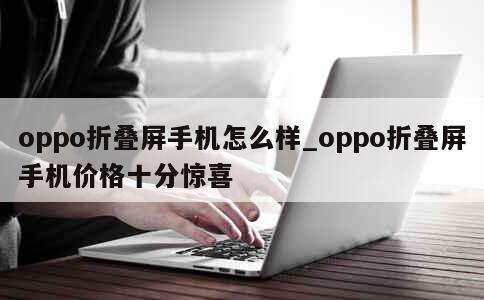 oppo折叠屏手机怎么样_oppo折叠屏手机价格十分惊喜 第1张